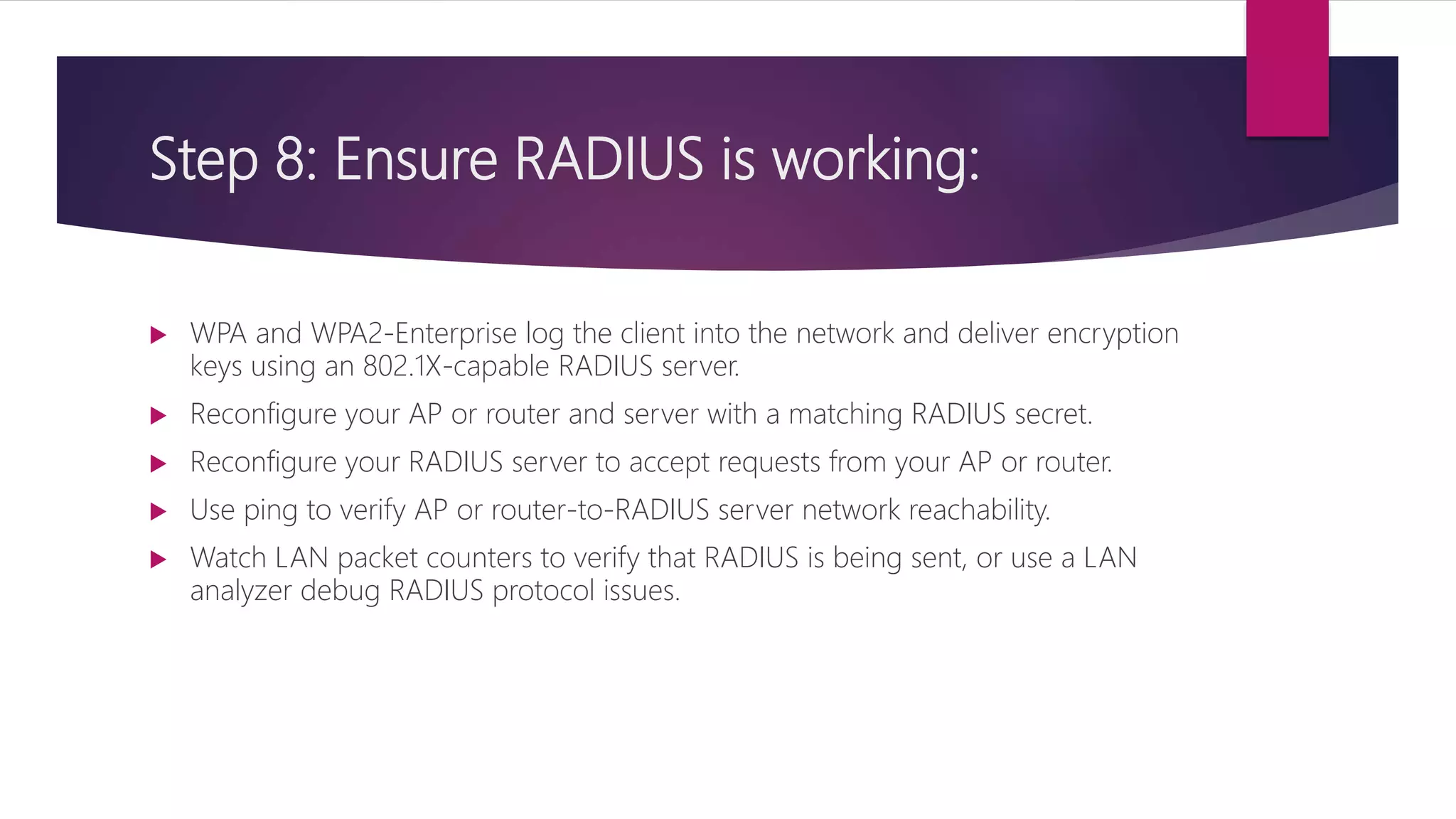 Step 8: Ensure RADIUS is working:
 WPA and WPA2-Enterprise log the client into the network and deliver encryption
keys using an 802.1X-capable RADIUS server.
 Reconfigure your AP or router and server with a matching RADIUS secret.
 Reconfigure your RADIUS server to accept requests from your AP or router.
 Use ping to verify AP or router-to-RADIUS server network reachability.
 Watch LAN packet counters to verify that RADIUS is being sent, or use a LAN
analyzer debug RADIUS protocol issues.
 