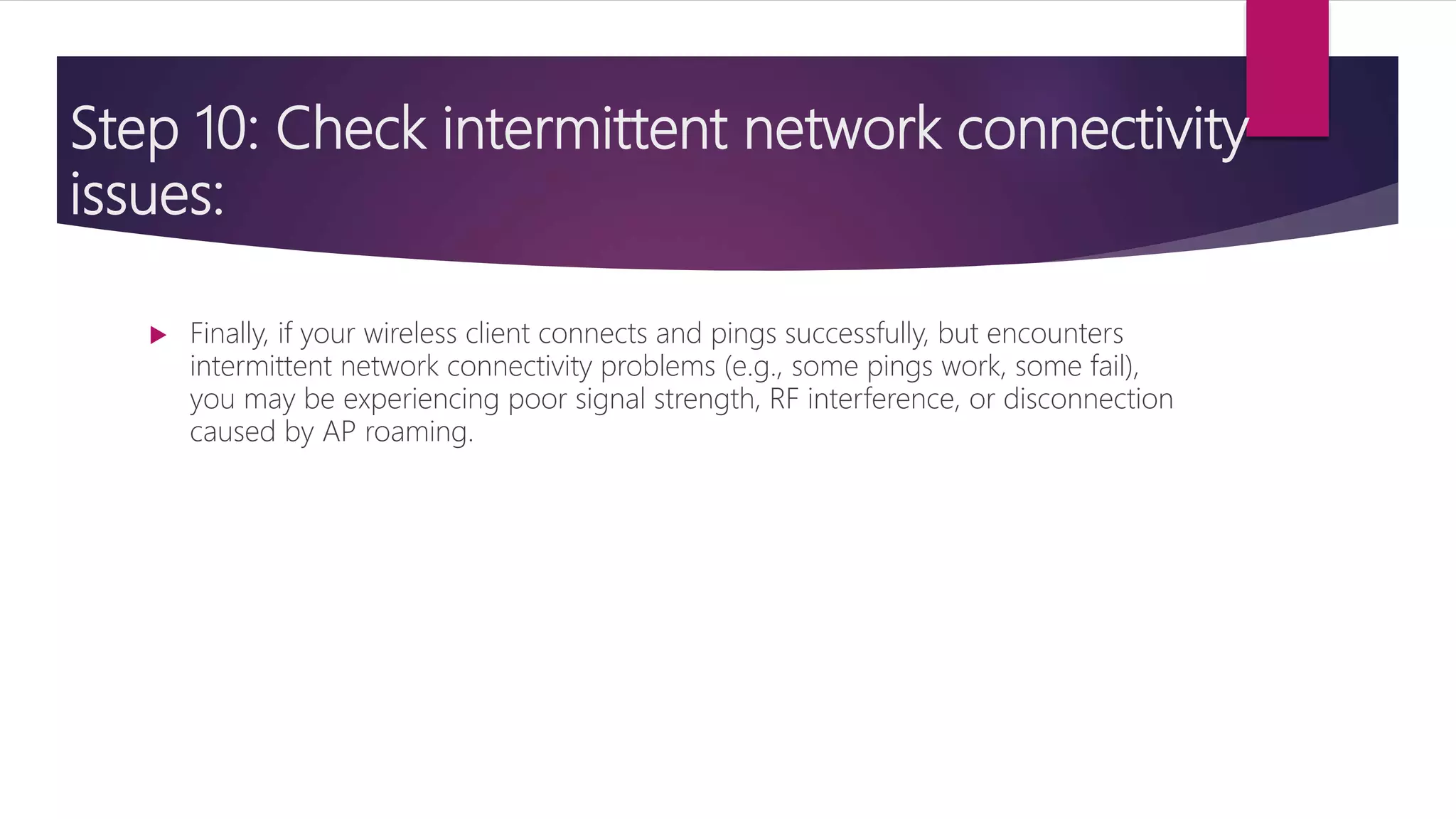 Step 10: Check intermittent network connectivity
issues:
 Finally, if your wireless client connects and pings successfully, but encounters
intermittent network connectivity problems (e.g., some pings work, some fail),
you may be experiencing poor signal strength, RF interference, or disconnection
caused by AP roaming.
 