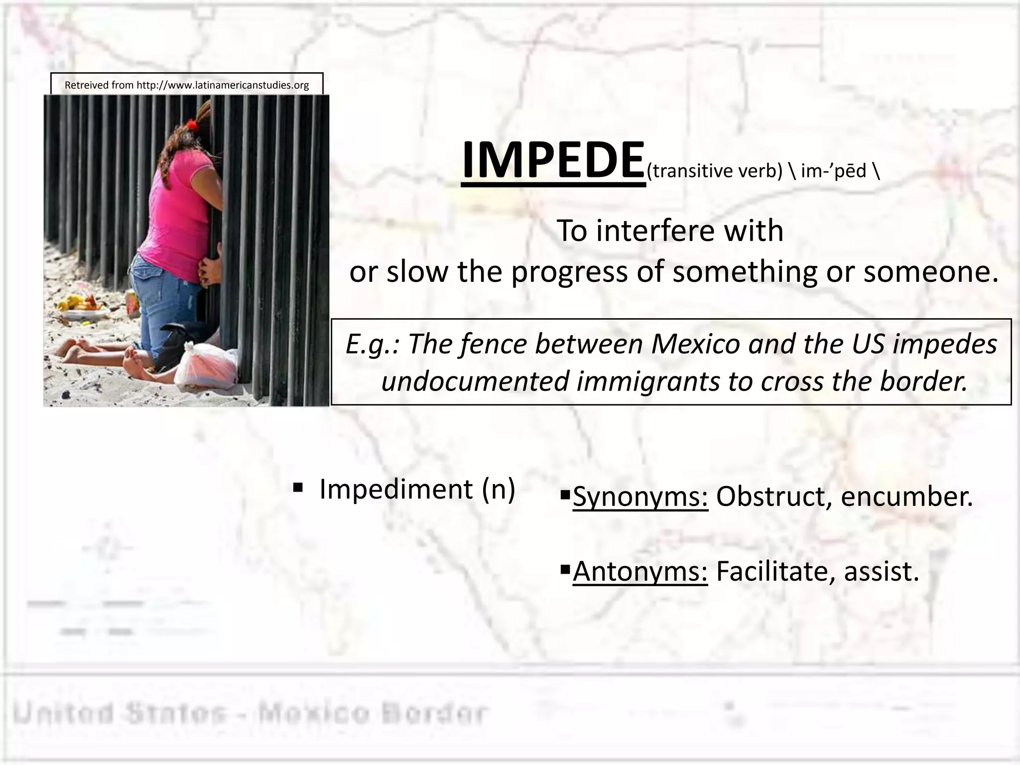 Retreived from http://www.latinamericanstudies.org




                                                             IMPEDE         (transitive verb)  im-’pēd 


                                                                    To interfere with
                                                     or slow the progress of something or someone.

                                                     E.g.: The fence between Mexico and the US impedes
                                                        undocumented immigrants to cross the border.


                                               Impediment (n)       Synonyms: Obstruct, encumber.

                                                                     Antonyms: Facilitate, assist.
 
