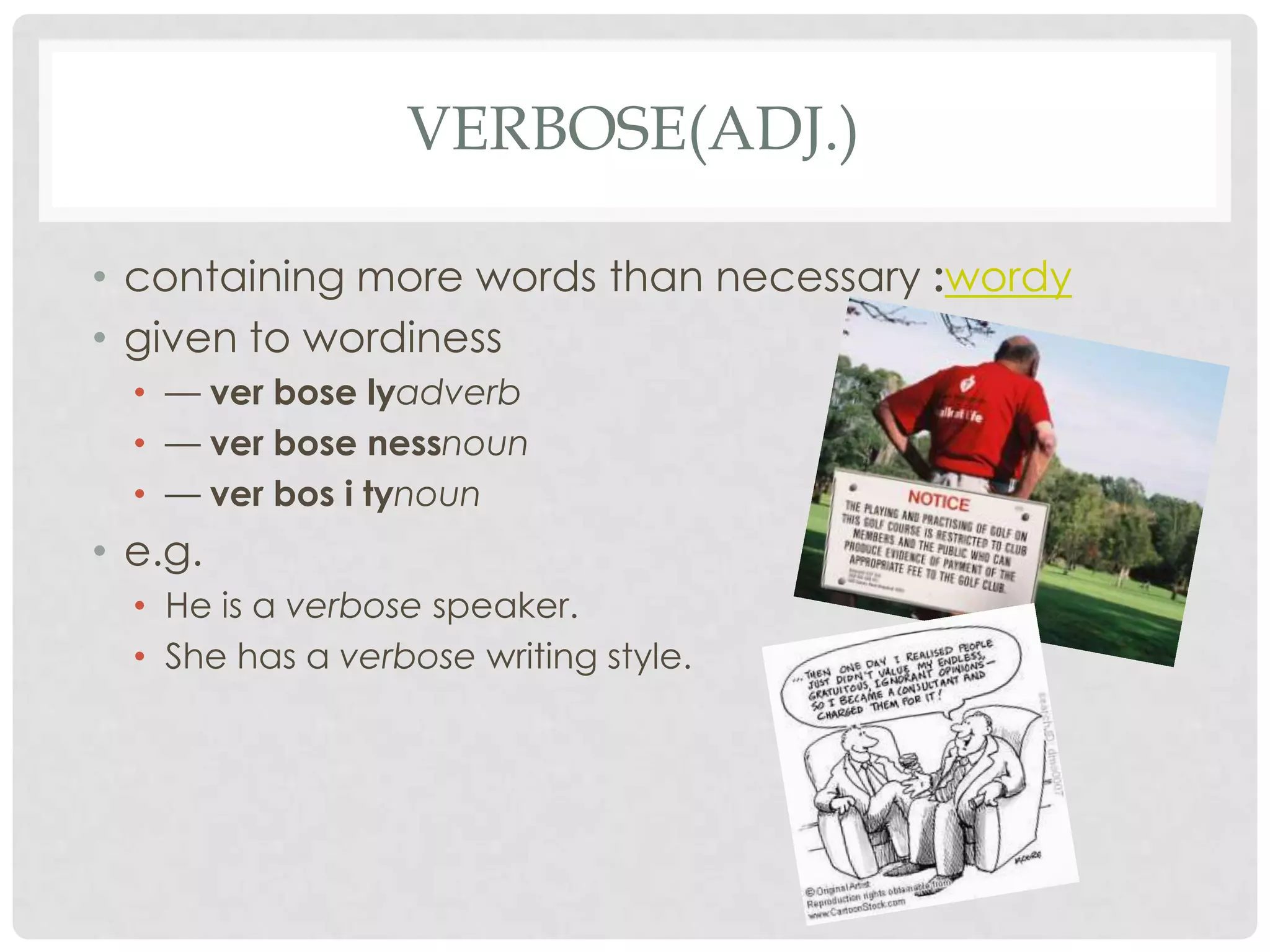 VERBOSE(ADJ.)

• containing more words than necessary :wordy
• given to wordiness
  • — ver bose lyadverb
  • — ver bose nessnoun
  • — ver bos i tynoun
• e.g.
  • He is a verbose speaker.
  • She has a verbose writing style.
 