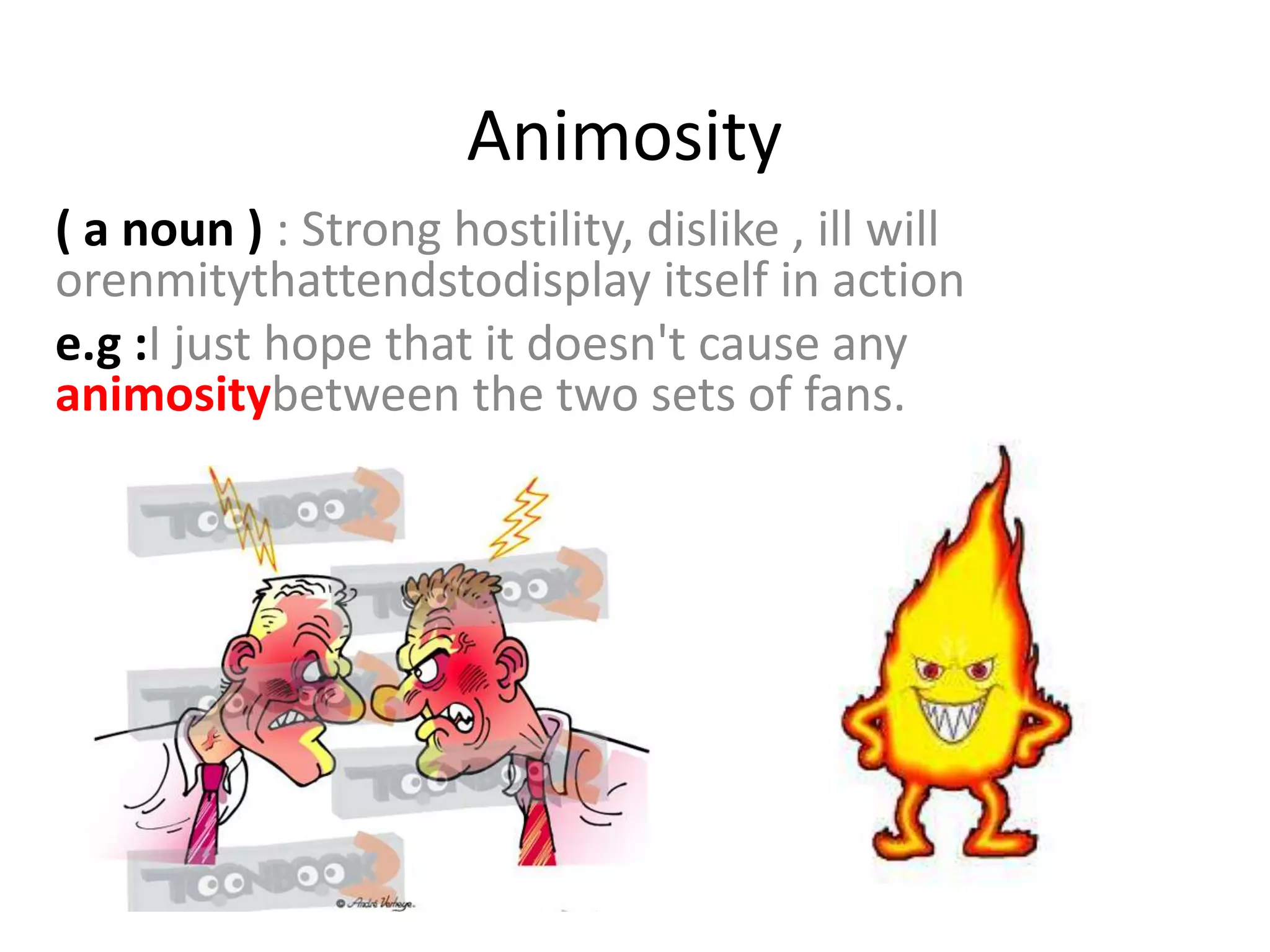 Animosity
( a noun ) : Strong hostility, dislike , ill will
orenmitythattendstodisplay itself in action
e.g :I just hope that it doesn't cause any
animositybetween the two sets of fans.
 