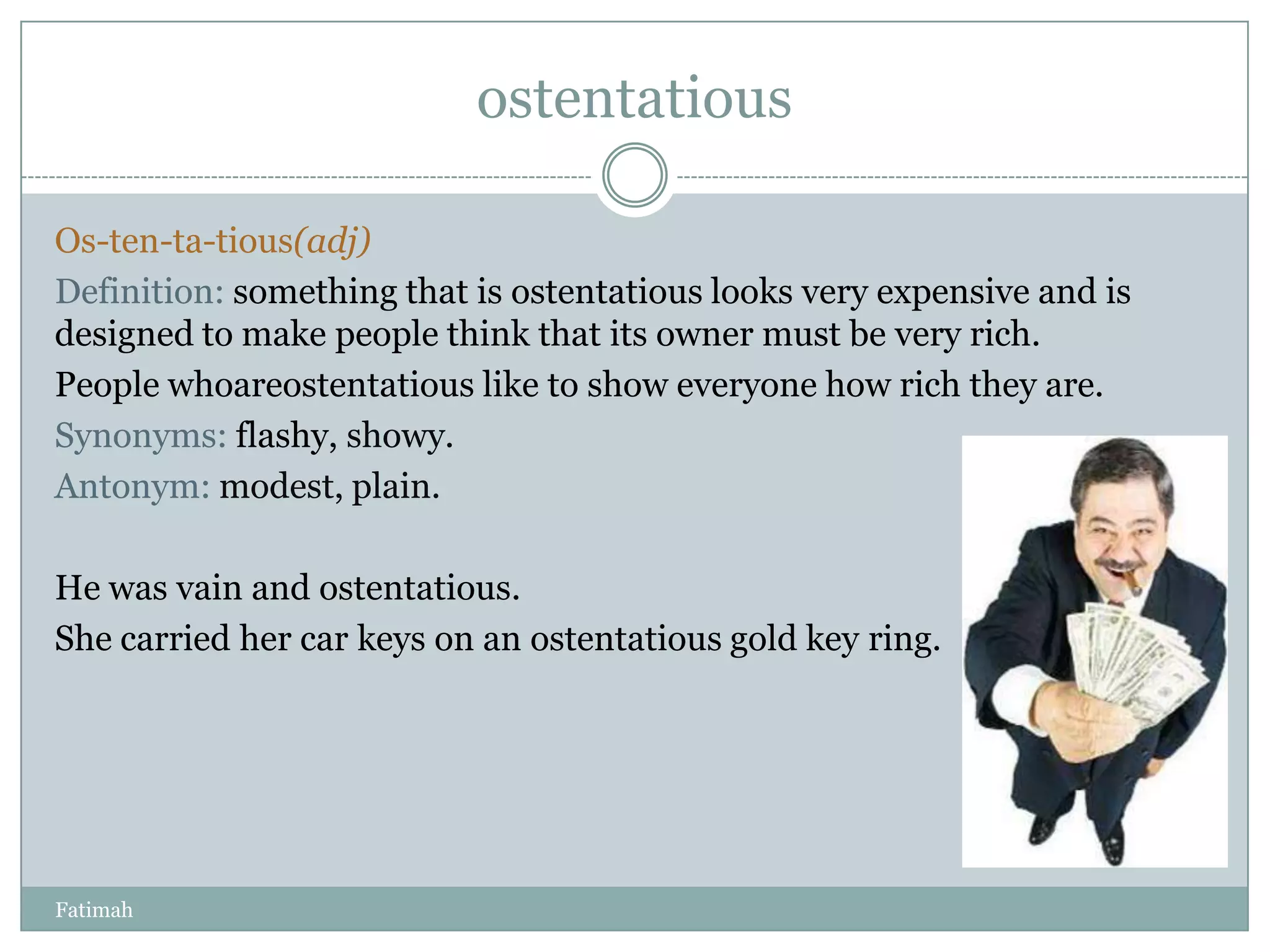 ostentatious

Os-ten-ta-tious(adj)
Definition: something that is ostentatious looks very expensive and is
designed to make people think that its owner must be very rich.
People whoareostentatious like to show everyone how rich they are.
Synonyms: flashy, showy.
Antonym: modest, plain.

He was vain and ostentatious.
She carried her car keys on an ostentatious gold key ring.




Fatimah
 