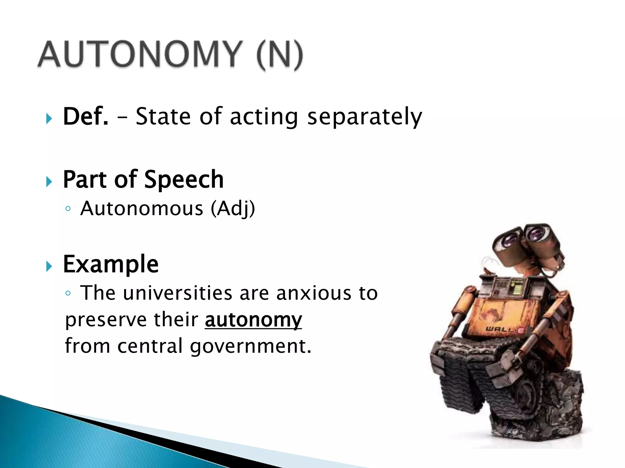    Def. – State of acting separately

   Part of Speech
    ◦ Autonomous (Adj)

   Example
    ◦ The universities are anxious to
    preserve their autonomy
    from central government.
 