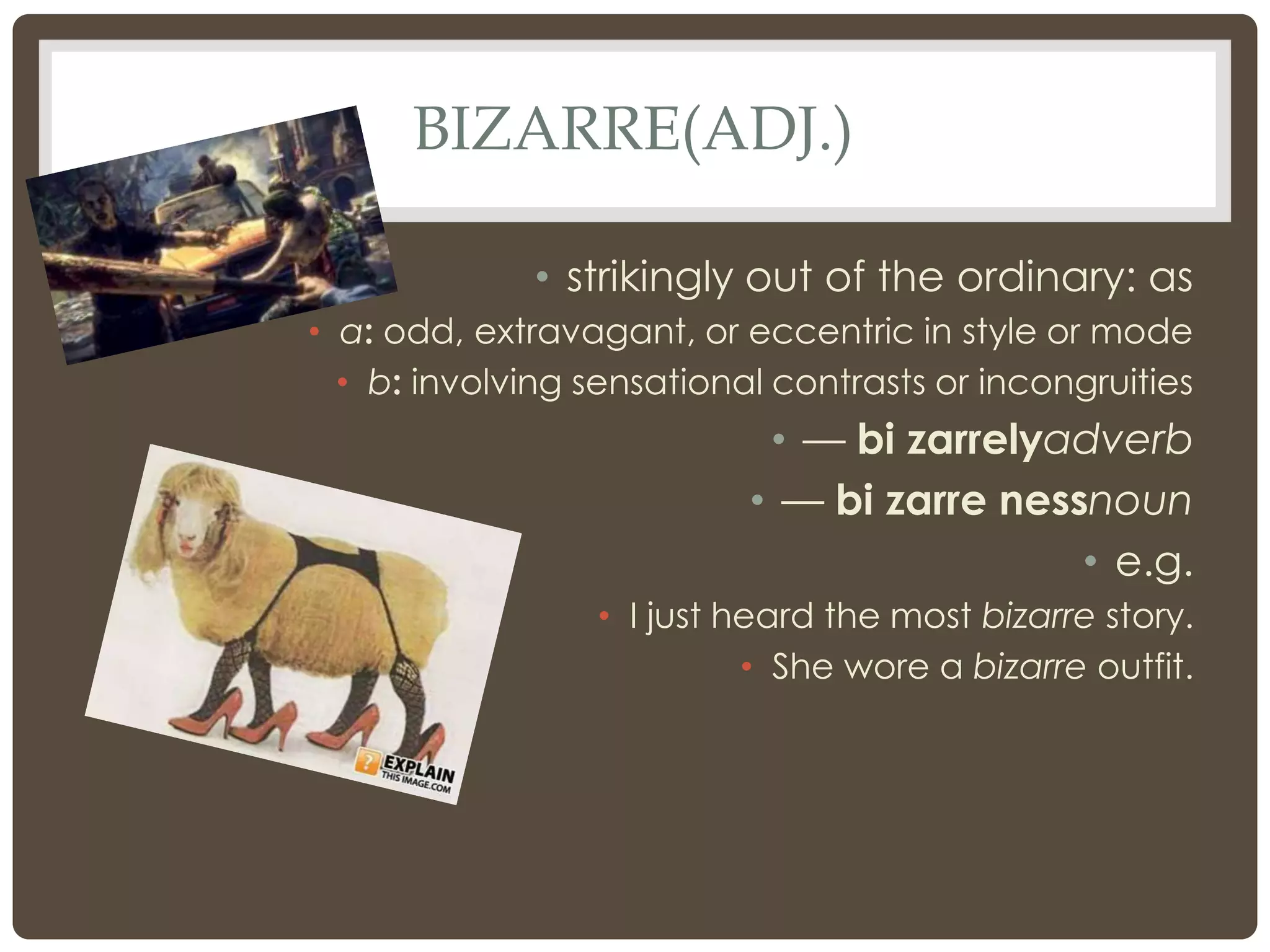 BIZARRE(ADJ.)

              • strikingly out of the ordinary: as
• a: odd, extravagant, or eccentric in style or mode
  • b: involving sensational contrasts or incongruities
                            • — bi zarrelyadverb
                           • — bi zarre nessnoun
                                            • e.g.
                  • I just heard the most bizarre story.
                            • She wore a bizarre outfit.
 