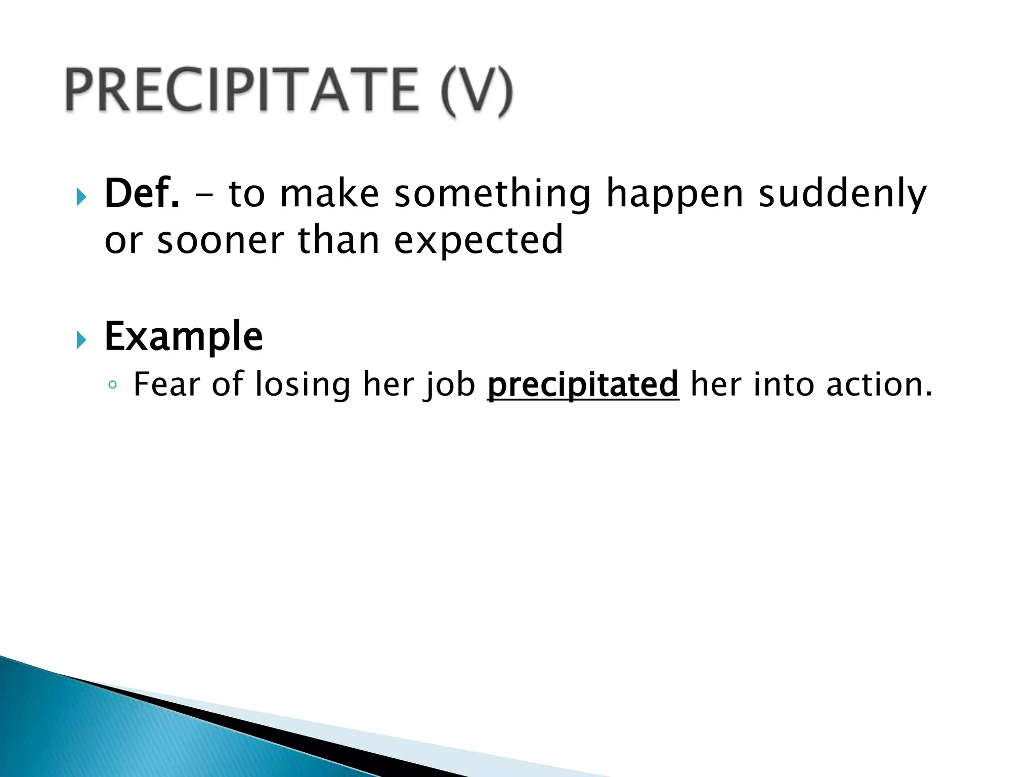    Def. - to make something happen suddenly
    or sooner than expected

   Example
    ◦ Fear of losing her job precipitated her into action.
 