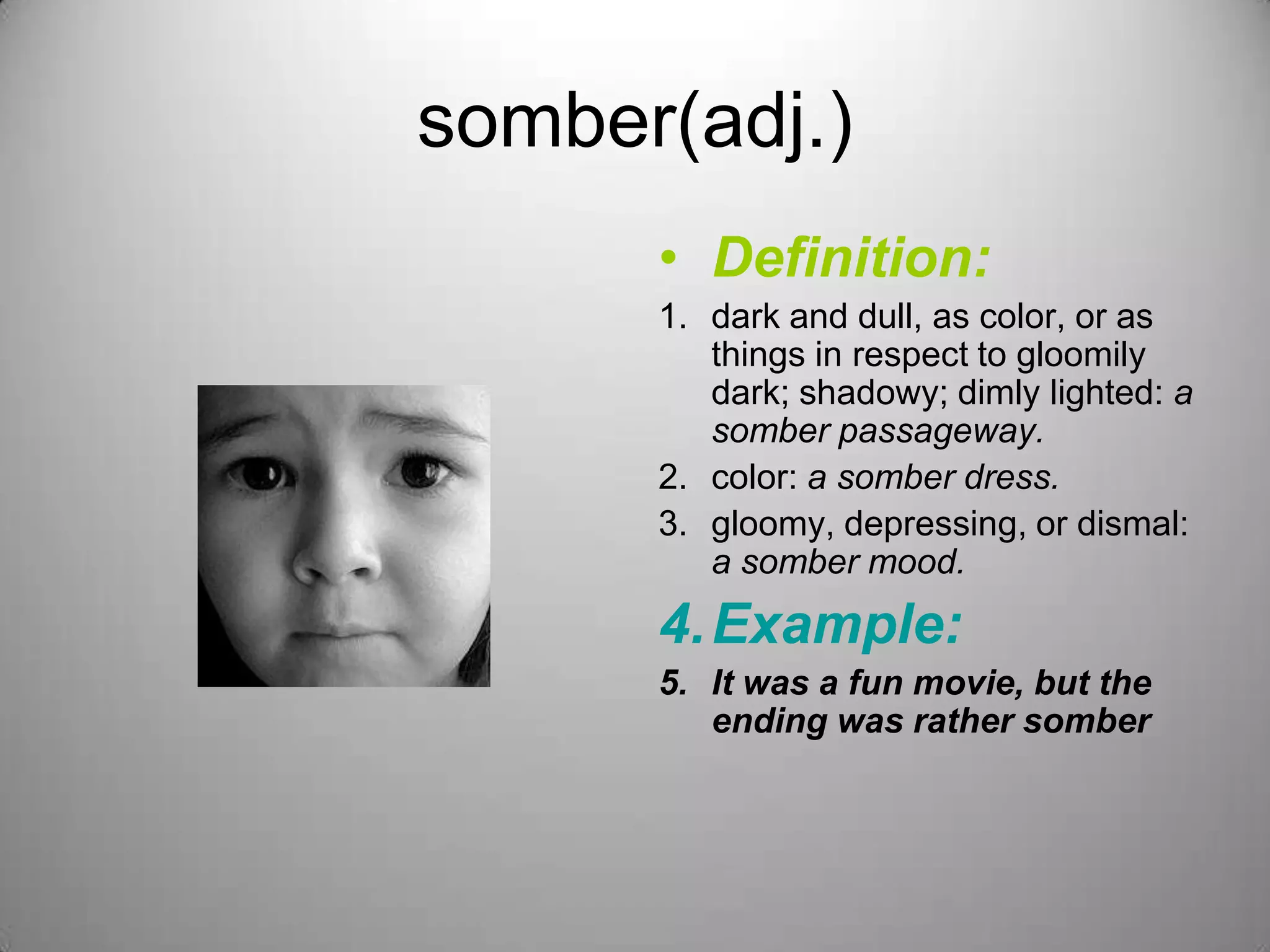 somber(adj.)
      • Definition:
      1. dark and dull, as color, or as
         things in respect to gloomily
         dark; shadowy; dimly lighted: a
         somber passageway.
      2. color: a somber dress.
      3. gloomy, depressing, or dismal:
         a somber mood.
      4. Example:
      5. It was a fun movie, but the
         ending was rather somber
 