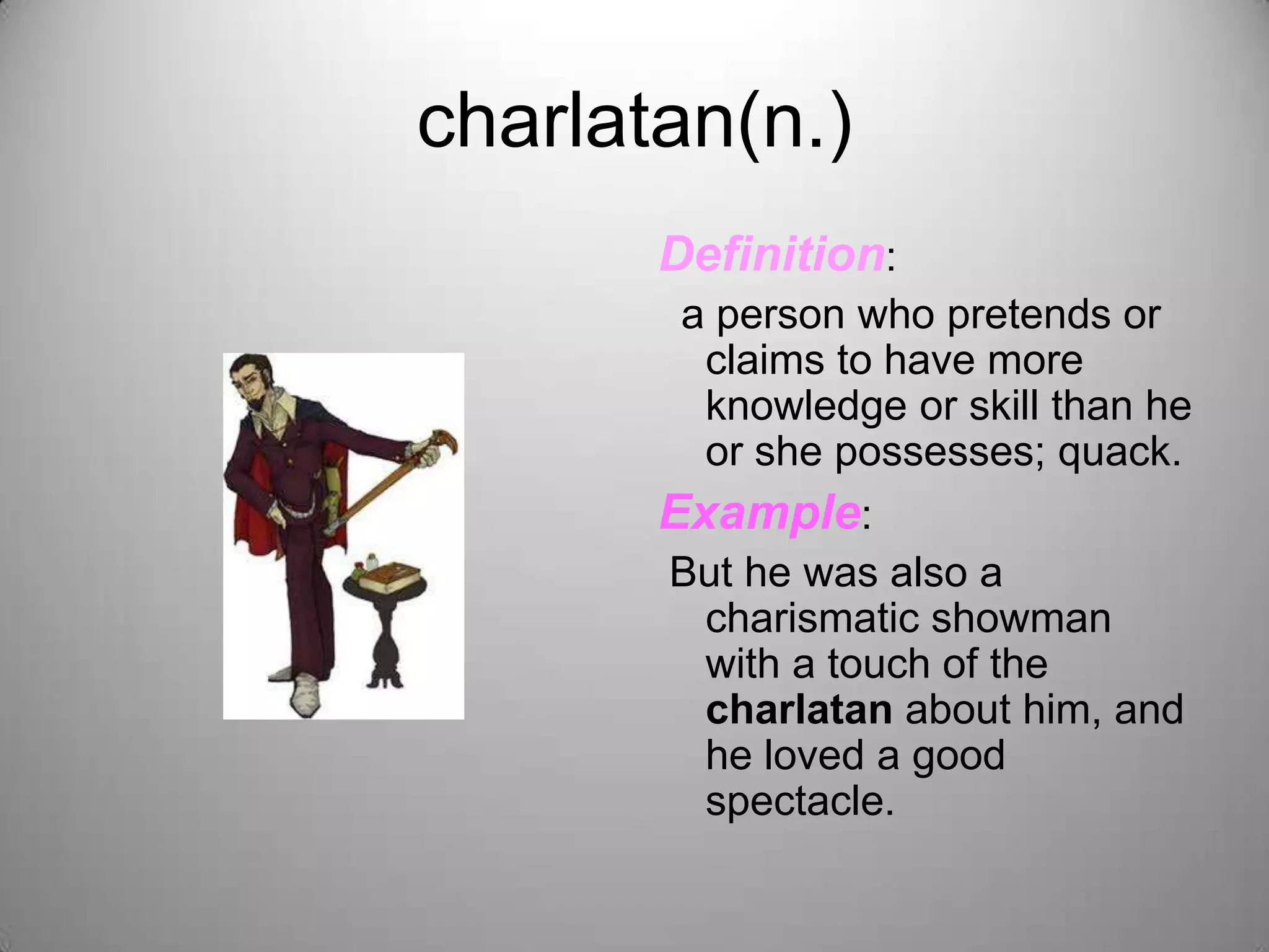 charlatan(n.)
       Definition:
        a person who pretends or
         claims to have more
         knowledge or skill than he
         or she possesses; quack.
       Example:
       But he was also a
         charismatic showman
         with a touch of the
         charlatan about him, and
         he loved a good
         spectacle.
 