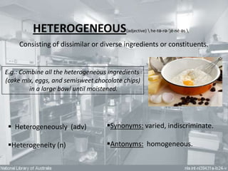 HETEROGENEOUS                    (adjective)  he-tə-rə-’jē-nē-əs 


     Consisting of dissimilar or diverse ingredients or constituents.


E.g.: Combine all the heterogeneous ingredients
(cake mix, eggs, and semisweet chocolate chips)
         in a large bowl until moistened.




  Heterogeneously (adv)           Synonyms: varied, indiscriminate.

 Heterogeneity (n)                Antonyms: homogeneous.
 
