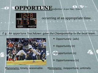 OPPORTUNE                   (adjective  ä-pər-’tün, -’tyün 



                             occurring at an appropriate time.



E.g.: An opportune Touchdown gave the Championship to the local team.
                                       Opportunely (adv)

                                       Opportunity (n)

                                       Opportunism (n)

                                       Opportuneness (n)

 Synonyms: timely, seasonable.   Antonyms: inopportune, untimely.
 