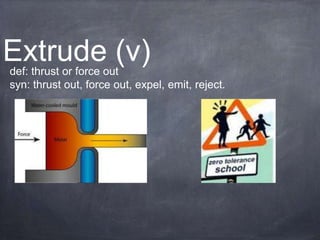 Extrude (v)
def: thrust or force out
syn: thrust out, force out, expel, emit, reject.
 