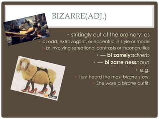 BIZARRE(ADJ.)

              • strikingly out of the ordinary: as
• a: odd, extravagant, or eccentric in style or mode
  • b: involving sensational contrasts or incongruities
                            • — bi zarrelyadverb
                           • — bi zarre nessnoun
                                            • e.g.
                  • I just heard the most bizarre story.
                            • She wore a bizarre outfit.
 