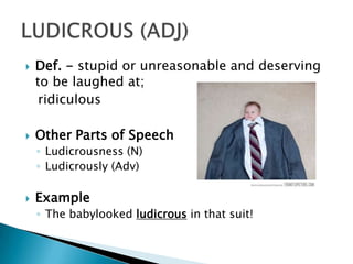    Def. - stupid or unreasonable and deserving
    to be laughed at;
     ridiculous

   Other Parts of Speech
    ◦ Ludicrousness (N)
    ◦ Ludicrously (Adv)

   Example
    ◦ The babylooked ludicrous in that suit!
 
