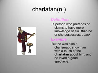 charlatan(n.)
       Definition:
        a person who pretends or
         claims to have more
         knowledge or skill than he
         or she possesses; quack.
       Example:
       But he was also a
         charismatic showman
         with a touch of the
         charlatan about him, and
         he loved a good
         spectacle.
 