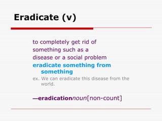 Eradicate (v)

   to completely get rid of
   something such as a
   disease or a social problem
   eradicate something from
      something
   ex. We can eradicate this disease from the
       world.


   —eradicationnoun[non-count]
 