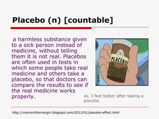Placebo (n) [countable]

 a harmless substance given
to a sick person instead of
medicine, without telling
them it is not real. Placebos
are often used in tests in
which some people take real
medicine and others take a
placebo, so that doctors can
compare the results to see if
the real medicine works
properly.                   ex. I feel better after taking a
                                          placebo.

http://marksinthemargin.blogspot.com/2012/01/placebo-effect.html
 