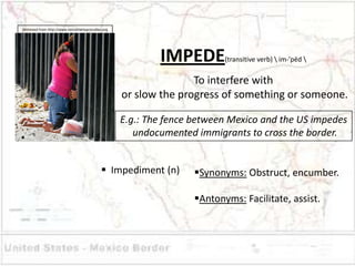Retreived from http://www.latinamericanstudies.org




                                                             IMPEDE         (transitive verb)  im-’pēd 


                                                                    To interfere with
                                                     or slow the progress of something or someone.

                                                     E.g.: The fence between Mexico and the US impedes
                                                        undocumented immigrants to cross the border.


                                               Impediment (n)       Synonyms: Obstruct, encumber.

                                                                     Antonyms: Facilitate, assist.
 