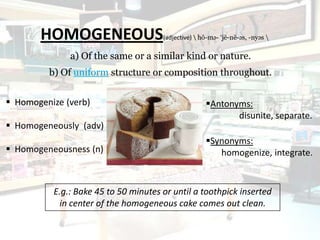 HOMOGENEOUS                    (adjective)  hō-mə- ‘jē-nē-əs, -nyəs 

              a) Of the same or a similar kind or nature.
         b) Of uniform structure or composition throughout.


 Homogenize (verb)                                  Antonyms:
                                                            disunite, separate.
 Homogeneously (adv)
                                                     Synonyms:
 Homogeneousness (n)                                   homogenize, integrate.


          E.g.: Bake 45 to 50 minutes or until a toothpick inserted
           in center of the homogeneous cake comes out clean.
 