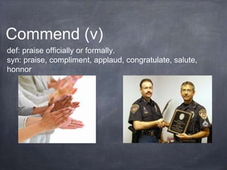 Commend (v)
def: praise officially or formally.
syn: praise, compliment, applaud, congratulate, salute,
honnor
 