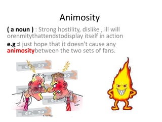 Animosity
( a noun ) : Strong hostility, dislike , ill will
orenmitythattendstodisplay itself in action
e.g :I just hope that it doesn't cause any
animositybetween the two sets of fans.
 