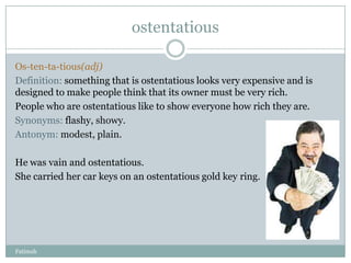 ostentatious

Os-ten-ta-tious(adj)
Definition: something that is ostentatious looks very expensive and is
designed to make people think that its owner must be very rich.
People who are ostentatious like to show everyone how rich they are.
Synonyms: flashy, showy.
Antonym: modest, plain.

He was vain and ostentatious.
She carried her car keys on an ostentatious gold key ring.




Fatimah
 