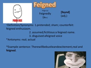 Feign (v)
                          Feignedly            [feynd]
                             (adv.)            (adj.)


*Definition/Synonyms: 1.pretended;      sham; counterfeit:
feigned enthusiasm.
                  2. assumed;fictitious:a feigned name.
                  3. disguised:afeigned voice
*Antonyms: real; actual

*Example sentence: Therewillbebustleandexcitement,real and
feigned.
 