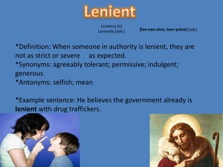 Leniency (n)
                           Leniently (adv.)   [lee-nee-uhnt, leen-yuhnt] (adj.)



*Definition: When someone in authority is lenient, they are
not as strict or severe as expected.
*Synonyms: agreeably tolerant; permissive; indulgent;
generous
*Antonyms: selfish; mean

*Example sentence: He believes the government already is
lenient with drug traffickers.
 