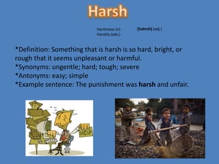 Harshness (n)    [hahrsh] (adj.)
                           Harshly (adv.)


*Definition: Something that is harsh is so hard, bright, or
rough that it seems unpleasant or harmful.
*Synonyms: ungentle; hard; tough; severe
*Antonyms: easy; simple
*Example sentence: The punishment was harsh and unfair.
 