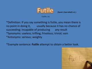 [fyoot-l, fyoo-tahyl] (adj.)

                             Futility (n)


*Definition: If you say something is futile, you mean there is
no point in doing it,     usually because it has no chance of
succeeding; incapable of producing        any result
*Synonyms: useless; trifling; frivolous; trivial; vain
*Antonyms: serious; weighty

*Example sentence: Futile attempt to obtain a better look.
 