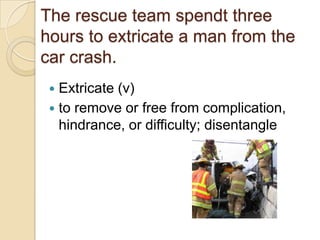 The rescue team spendt three
hours to extricate a man from the
car crash.
  Extricate (v)
  to remove or free from complication,
   hindrance, or difficulty; disentangle
 
