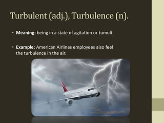 Turbulent (adj.), Turbulence (n).
• Meaning: being in a state of agitation or tumult.

• Example: American Airlines employees also feel
  the turbulence in the air.
 