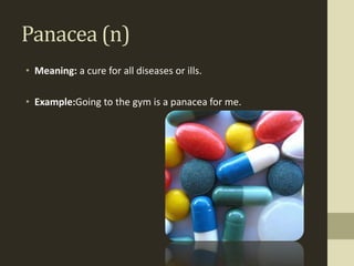 Panacea (n)
• Meaning: a cure for all diseases or ills.

• Example:Going to the gym is a panacea for me.
 