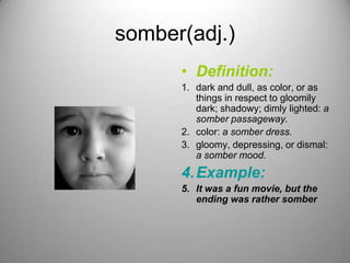 somber(adj.)
      • Definition:
      1. dark and dull, as color, or as
         things in respect to gloomily
         dark; shadowy; dimly lighted: a
         somber passageway.
      2. color: a somber dress.
      3. gloomy, depressing, or dismal:
         a somber mood.
      4. Example:
      5. It was a fun movie, but the
         ending was rather somber
 