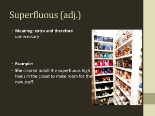 Superfluous (adj.)
• Meaning: extra and therefore
  unnecessary




• Example:
• She cleared outall the superfluous high
  heels in the closet to make room for the
  new stuff.
 