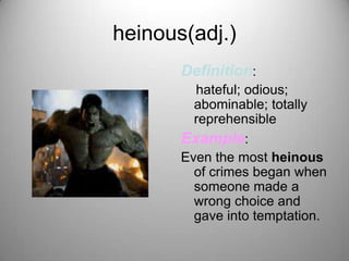 heinous(adj.)
       Definition:
         hateful; odious;
         abominable; totally
         reprehensible
       Example:
       Even the most heinous
         of crimes began when
         someone made a
         wrong choice and
         gave into temptation.
 