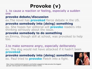 Provoke (v)
1. to cause a reaction or feeling, especially a sudden
one
provoke debate/discussion
ex.The novel has provoked fierce debate in the US.
provoke somebody into (doing) something
ex. She hopes her editorial will provoke readers into
thinking seriously about the issue.
provoke somebody to do something
ex.Emma, though still at school, was provoked to help
too.

2.to make someone angry, especially deliberately
ex. The dog would not have attacked if it hadn't been
provoked.
provoke somebody into (doing) something
ex. Paul tried to provoke Fletch into a fight.
http://www.mobilemarketingwatch.com/twitter-pegged-to-help-provoke-the-biggest-
pay-per-view-buyrate-in-entertainment-history-15141/
 
