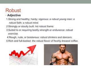 Robust
• Adjective
 1.Strong and healthy; hardy; vigorous: a robust young man; a
    robust faith; a robust mind.
 2.Strongly or stoutly built: his robust frame.
 3.Suited to or requiring bodily strength or endurance: robust
   exercise.
  4.Rough, rude, or boisterous: robust drinkers and dancers.
 5.Rich and full-bodied: the robust flavor of freshly brewed coffee.
 