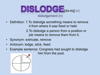 [dis-loj] (v)
                     dislodgement (n)
• Definition: 1.To dislodge something means to remove
                it from where it was fixed or held.
              2.To dislodge a person from a position or
                job means to remove them from it.
• Synonym: extricate, remove
• Antonym: lodge, stick, fixed
• Example sentence: Congress had sought to dislodge
                       him from the post.
 