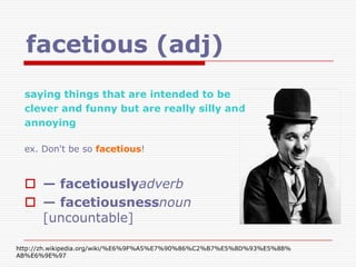facetious (adj)
  saying things that are intended to be
  clever and funny but are really silly and
  annoying

  ex. Don't be so facetious!



   — facetiouslyadverb
   — facetiousnessnoun
    [uncountable]

http://zh.wikipedia.org/wiki/%E6%9F%A5%E7%90%86%C2%B7%E5%8D%93%E5%88%
AB%E6%9E%97
 