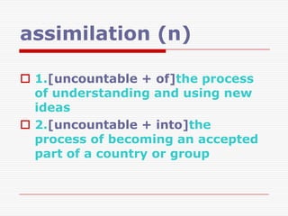 assimilation (n)

 1.[uncountable + of]the process
  of understanding and using new
  ideas
 2.[uncountable + into]the
  process of becoming an accepted
  part of a country or group
 