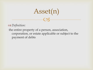Asset(n)
                     
 Definition:
the entire property of a person, association,
  corporation, or estate applicable or subject to the
  payment of debts
 