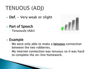    Def. - Very weak or slight

   Part of Speech
    ◦ Tenuously (Adv)


   Example
    ◦ We were only able to make a tenuous connection
      between the two robberies.
    ◦ My internet connection was tenuous so it was hard
      to complete the on-line homework.
 