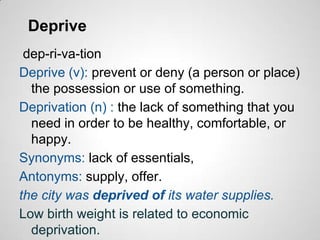 Deprive
 dep-ri-va-tion
Deprive (v): prevent or deny (a person or place)
  the possession or use of something.
Deprivation (n) : the lack of something that you
  need in order to be healthy, comfortable, or
  happy.
Synonyms: lack of essentials,
Antonyms: supply, offer.
the city was deprived of its water supplies.
Low birth weight is related to economic
  deprivation.
 