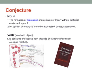 Conjecture
• Noun
 1.The formation or expression of an opinion or theory without sufficient
   evidence for proof.
 2.An opinion or theory so formed or expressed; guess; speculation.


• Verb (used with object)
 1.To conclude or suppose from grounds or evidence insufficient
   to ensure reliability.
 