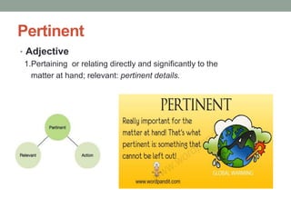 Pertinent
• Adjective
  1.Pertaining or relating directly and significantly to the
    matter at hand; relevant: pertinent details.
 