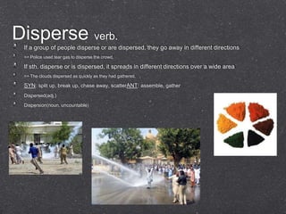 Disperse verb.
 If a group of people disperse or are dispersed, they go away in different directions
 => Police used tear gas to disperse the crowd.

 If sth. disperse or is dispersed, it spreads in different directions over a wide area
 => The clouds dispersed as quickly as they had gathered.

 SYN: split up, break up, chase away, scatterANT: assemble, gather
 Dispersed(adj.)

 Dispersion(noun, uncountable)
 