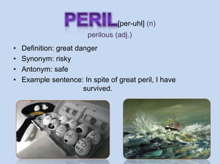 [per-uhl] (n)
                        perilous (adj.)
•   Definition: great danger
•   Synonym: risky
•   Antonym: safe
•   Example sentence: In spite of great peril, I have
                        survived.
 