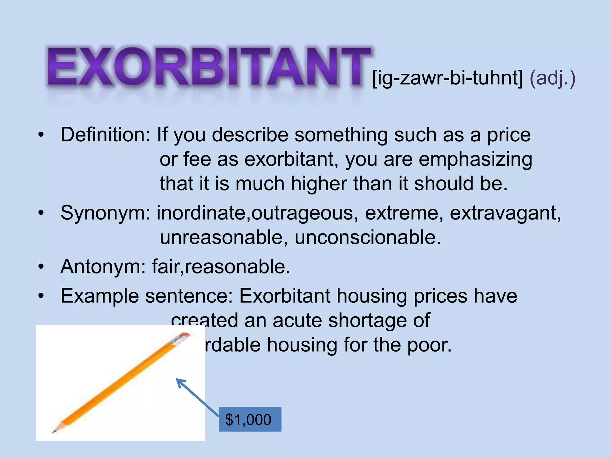 [ig-zawr-bi-tuhnt] (adj.)

• Definition: If you describe something such as a price
               or fee as exorbitant, you are emphasizing
               that it is much higher than it should be.
• Synonym: inordinate,outrageous, extreme, extravagant,
               unreasonable, unconscionable.
• Antonym: fair,reasonable.
• Example sentence: Exorbitant housing prices have
                 created an acute shortage of
                 affordable housing for the poor.


                    $1,000
 