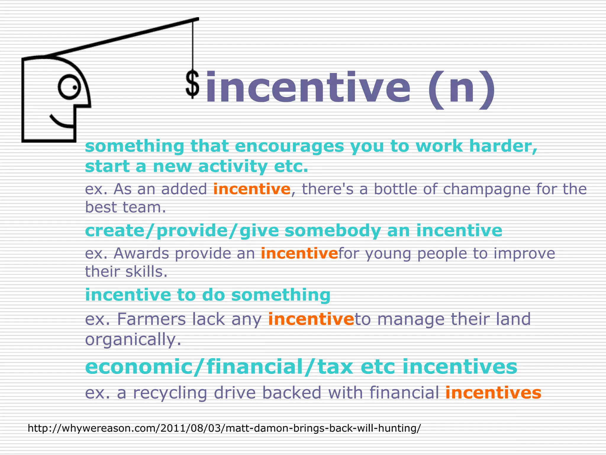 incentive (n)
          something that encourages you to work harder,
          start a new activity etc.
          ex. As an added incentive, there's a bottle of champagne for the
          best team.
          create/provide/give somebody an incentive
          ex. Awards provide an incentivefor young people to improve
          their skills.
          incentive to do something
          ex. Farmers lack any incentiveto manage their land
          organically.
          economic/financial/tax etc incentives
          ex. a recycling drive backed with financial incentives
http://whywereason.com/2011/08/03/matt-damon-brings-back-will-hunting/
 