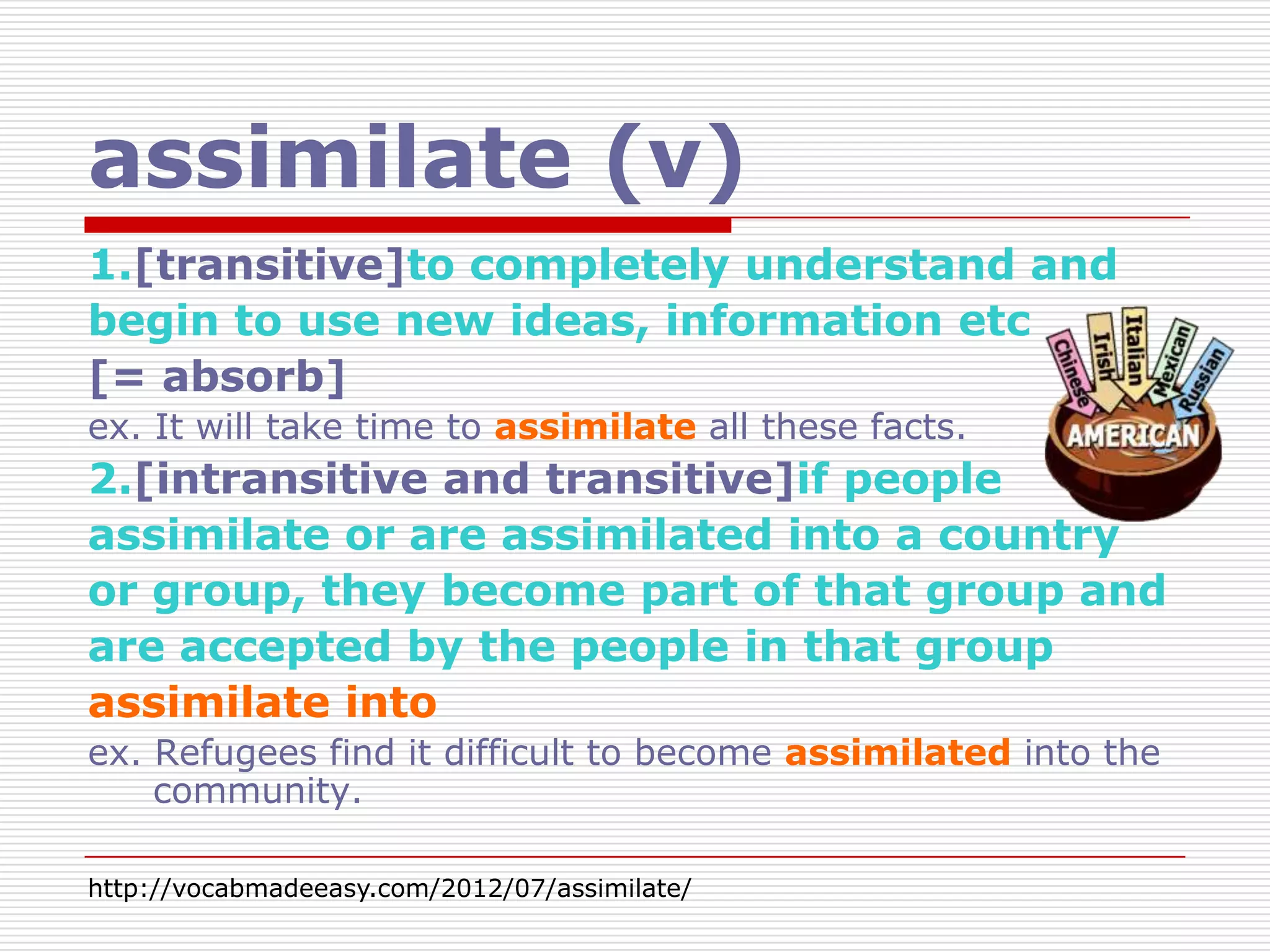 assimilate (v)
1.[transitive]to completely understand and
begin to use new ideas, information etc
[= absorb]
ex. It will take time to assimilate all these facts.
2.[intransitive and transitive]if people
assimilate or are assimilated into a country
or group, they become part of that group and
are accepted by the people in that group
assimilate into
ex. Refugees find it difficult to become assimilated into the
    community.

http://vocabmadeeasy.com/2012/07/assimilate/
 