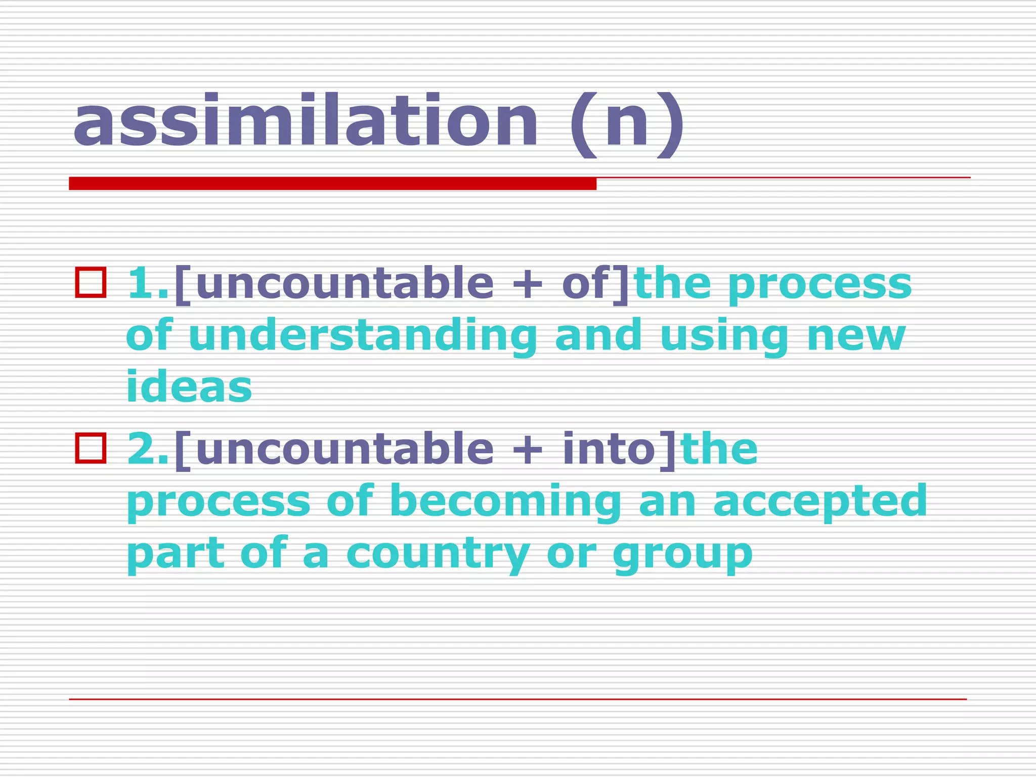 assimilation (n)

 1.[uncountable + of]the process
  of understanding and using new
  ideas
 2.[uncountable + into]the
  process of becoming an accepted
  part of a country or group
 